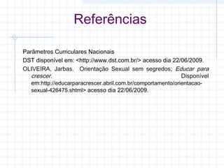 Referências
Parâmetros Curriculares Nacionais
DST disponível em: <http://www.dst.com.br/> acesso dia 22/06/2009.
OLIVEIRA, Jarbas. Orientação Sexual sem segredos; Educar para
crescer. Disponível
em:http://educarparacrescer.abril.com.br/comportamento/orientacao-
sexual-426475.shtml> acesso dia 22/06/2009.
 