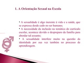 A sexualidade é algo inerente à vida e a saúde, que se expressa desde cedo no ser humano; A necessidade da inclusão na temática do currículo escolar, acontece devido o despreparo da família para abordar tal assunto; A sexualidade interfere muito na questão da identidade por sua vez também no processo de aprendizagem. 1. A Orientação Sexual na Escola 
