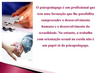 O psicopedagogo é um profissional que tem uma formação que lhe possibilita compreender o desenvolvimento humano e o desenvolvimento da sexualidade. No entanto, o trabalho com orientação sexual na escola não é um papel só do psicopedagogo. 