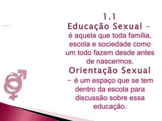 1.1 Educação Sexual  -  é aquela que toda família, escola e sociedade como um todo fazem desde antes de nascermos. Orientação Sexual  -   é um espaço que se tem dentro da escola para discussão sobre essa educação. 