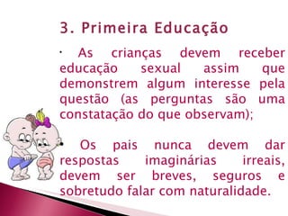 3. Primeira Educação As crianças devem receber educação sexual assim que demonstrem algum interesse pela questão (as perguntas são uma constatação do que observam); Os pais nunca devem dar respostas imaginárias irreais, devem ser breves, seguros e sobretudo falar com naturalidade. 