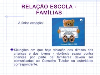 RELAÇÃO ESCOLA -
FAMÍLIAS
Situações em que haja violação dos direitos das
crianças e dos jovens - violência sexual contra
crianças por parte de familiares devem ser
comunicadas ao Conselho Tutelar ou autoridade
correspondente.
A única exceção:
 