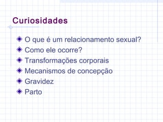 Curiosidades
O que é um relacionamento sexual?
Como ele ocorre?
Transformações corporais
Mecanismos de concepção
Gravidez
Parto
 