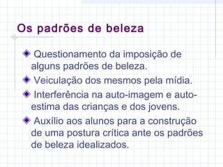 Os padrões de beleza
Questionamento da imposição de
alguns padrões de beleza.
Veiculação dos mesmos pela mídia.
Interferência na auto-imagem e auto-
estima das crianças e dos jovens.
Auxílio aos alunos para a construção
de uma postura crítica ante os padrões
de beleza idealizados.
 