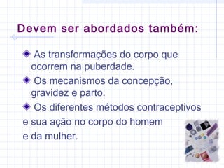 Devem ser abordados também:
As transformações do corpo que
ocorrem na puberdade.
Os mecanismos da concepção,
gravidez e parto.
Os diferentes métodos contraceptivos
e sua ação no corpo do homem
e da mulher.
 