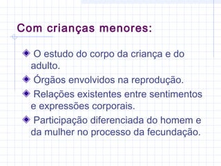 Com crianças menores:
O estudo do corpo da criança e do
adulto.
Órgãos envolvidos na reprodução.
Relações existentes entre sentimentos
e expressões corporais.
Participação diferenciada do homem e
da mulher no processo da fecundação.
 