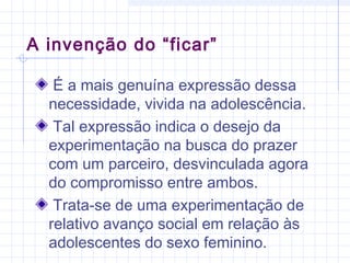 A invenção do “ficar”
É a mais genuína expressão dessa
necessidade, vivida na adolescência.
Tal expressão indica o desejo da
experimentação na busca do prazer
com um parceiro, desvinculada agora
do compromisso entre ambos.
Trata-se de uma experimentação de
relativo avanço social em relação às
adolescentes do sexo feminino.
 
