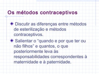Discutir as diferenças entre métodos
de esterilização e métodos
contraceptivos.
Salientar o “quando e por que ter ou
não filhos” e quantos, o que
posteriormente leva às
responsabilidades correspondentes à
maternidade e à paternidade.
Os métodos contraceptivos
 