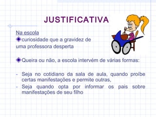 JUSTIFICATIVA
Na escola
curiosidade que a gravidez de
uma professora desperta
Queira ou não, a escola intervém de várias formas:
- Seja no cotidiano da sala de aula, quando proíbe
certas manifestações e permite outras,
- Seja quando opta por informar os pais sobre
manifestações de seu filho
 