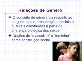 O conceito de gênero diz respeito ao
conjunto das representações sociais e
culturais construídas a partir da
diferença biológica dos sexos.
Noções de “masculino” e “feminino”
como construção social
Relações de Gênero
 