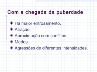 Com a chegada da puberdade
Há maior entrosamento.
Atração.
Aproximação com conflitos.
Medos.
Agressões de diferentes intensidades.
 