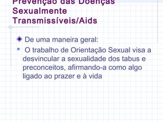 Prevenção das Doenças
Sexualmente
Transmissíveis/Aids
De uma maneira geral:
 O trabalho de Orientação Sexual visa a
desvincular a sexualidade dos tabus e
preconceitos, afirmando-a como algo
ligado ao prazer e à vida
 