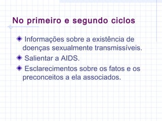 Informações sobre a existência de
doenças sexualmente transmissíveis.
Salientar a AIDS.
Esclarecimentos sobre os fatos e os
preconceitos a ela associados.
No primeiro e segundo ciclos
 