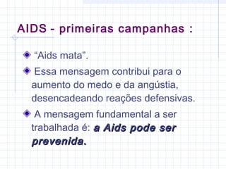 “Aids mata”.
Essa mensagem contribui para o
aumento do medo e da angústia,
desencadeando reações defensivas.
A mensagem fundamental a ser
trabalhada é: a Aids pode sera Aids pode ser
prevenida.prevenida.
AIDS - primeiras campanhas :
 