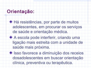 Há resistências, por parte de muitos
adolescentes, em procurar os serviços
de saúde e orientação médica.
A escola pode interferir, criando uma
ligação mais estreita com a unidade de
saúde mais próxima.
Isso favorece a diminuição dos receios
dosadolescentes em buscar orientação
clínica, preventiva ou terapêutica.
Orientação:
 