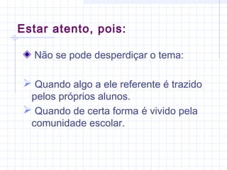 Não se pode desperdiçar o tema:
 Quando algo a ele referente é trazido
pelos próprios alunos.
 Quando de certa forma é vivido pela
comunidade escolar.
Estar atento, pois:
 