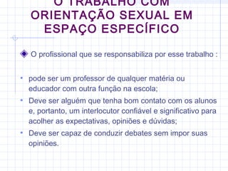 O profissional que se responsabiliza por esse trabalho :
• pode ser um professor de qualquer matéria ou
educador com outra função na escola;
• Deve ser alguém que tenha bom contato com os alunos
e, portanto, um interlocutor confiável e significativo para
acolher as expectativas, opiniões e dúvidas;
• Deve ser capaz de conduzir debates sem impor suas
opiniões.
O TRABALHO COM
ORIENTAÇÃO SEXUAL EM
ESPAÇO ESPECÍFICO
 