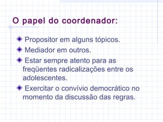 Propositor em alguns tópicos.
Mediador em outros.
Estar sempre atento para as
freqüentes radicalizações entre os
adolescentes.
Exercitar o convívio democrático no
momento da discussão das regras.
O papel do coordenador:
 