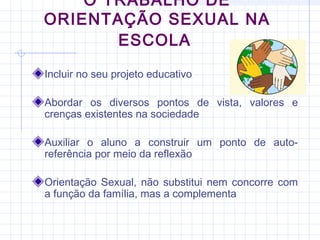 O TRABALHO DE
ORIENTAÇÃO SEXUAL NA
ESCOLA
Incluir no seu projeto educativo
Abordar os diversos pontos de vista, valores e
crenças existentes na sociedade
Auxiliar o aluno a construir um ponto de auto-
referência por meio da reflexão
Orientação Sexual, não substitui nem concorre com
a função da família, mas a complementa
 