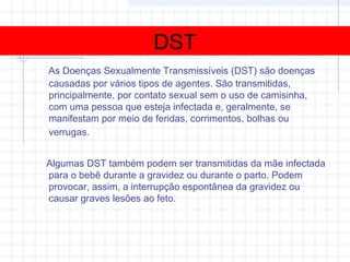 DST
As Doenças Sexualmente Transmissíveis (DST) são doenças
causadas por vários tipos de agentes. São transmitidas,
principalmente, por contato sexual sem o uso de camisinha,
com uma pessoa que esteja infectada e, geralmente, se
manifestam por meio de feridas, corrimentos, bolhas ou
verrugas.
Algumas DST também podem ser transmitidas da mãe infectada
para o bebê durante a gravidez ou durante o parto. Podem
provocar, assim, a interrupção espontânea da gravidez ou
causar graves lesões ao feto.
 