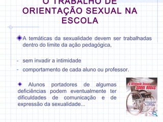 O TRABALHO DE
ORIENTAÇÃO SEXUAL NA
ESCOLA
A temáticas da sexualidade devem ser trabalhadas
dentro do limite da ação pedagógica,
- sem invadir a intimidade
- comportamento de cada aluno ou professor.
Alunos portadores de algumas
deficiências podem eventualmente ter
dificuldades de comunicação e de
expressão da sexualidade...
 