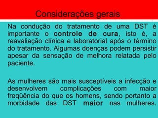 Considerações gerais
Na condução do tratamento de uma DST é
importante o controle de cura, isto é, a
reavaliação clínica e laboratorial após o término
do tratamento. Algumas doenças podem persistir
apesar da sensação de melhora relatada pelo
paciente.
As mulheres são mais susceptíveis a infecção e
desenvolvem complicações com maior
freqüência do que os homens, sendo portanto a
morbidade das DST maior nas mulheres.
 