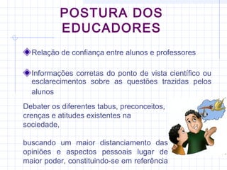 POSTURA DOS
EDUCADORES
Relação de confiança entre alunos e professores
Informações corretas do ponto de vista científico ou
esclarecimentos sobre as questões trazidas pelos
alunos
Debater os diferentes tabus, preconceitos,
crenças e atitudes existentes na
sociedade,
buscando um maior distanciamento das
opiniões e aspectos pessoais lugar de
maior poder, constituindo-se em referência
 