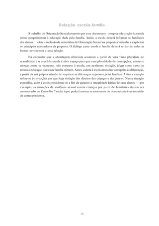 85
Relação escola-família
O trabalho de Orientação Sexual proposto por este documento compreende a ação da escola
como complementar à educação dada pela família. Assim, a escola deverá informar os familiares
dos alunos sobre a inclusão de conteúdos de Orientação Sexual na proposta curricular e explicitar
os princípios norteadores da proposta. O diálogo entre escola e família deverá se dar de todas as
formas pertinentes a essa relação.
Por entender que a abordagem oferecida acontece a partir de uma visão pluralista de
sexualidade e o papel da escola é abrir espaço para que essa pluralidade de concepções, valores e
crenças possa se expressar, não compete à escola, em nenhuma situação, julgar como certa ou
errada a educação que cada família oferece. Antes, caberá à escola trabalhar o respeito às diferenças,
a partir da sua própria atitude de respeitar as diferenças expressas pelas famílias. A única exceção
refere-se às situações em que haja violação dos direitos das crianças e dos jovens. Nessa situação
específica, cabe à escola posicionar-se a fim de garantir a integridade básica de seus alunos — por
exemplo, as situações de violência sexual contra crianças por parte de familiares devem ser
comunicadas ao Conselho Tutelar (que poderá manter o anonimato do denunciante) ou autorida-
de correspondente.
 