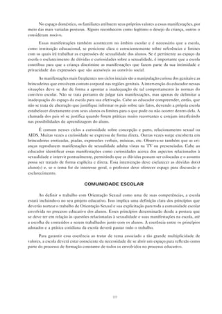 89
No espaço doméstico, os familiares atribuem seus próprios valores a essas manifestações, por
meio das mais variadas posturas. Alguns reconhecem como legítimo o desejo da criança, outros o
consideram nocivo.
Essas manifestações também acontecem no âmbito escolar e é necessário que a escola,
como instituição educacional, se posicione clara e conscientemente sobre referências e limites
com os quais irá trabalhar as expressões de sexualidade dos alunos. Se é pertinente ao espaço da
escola o esclarecimento de dúvidas e curiosidades sobre a sexualidade, é importante que a escola
contribua para que a criança discrimine as manifestações que fazem parte da sua intimidade e
privacidade das expressões que são acessíveis ao convívio social.
As manifestações mais freqüentes nos ciclos iniciais são a manipulação curiosa dos genitais e as
brincadeiras que envolvem contato corporal nas regiões genitais. A intervenção do educador nessas
situações deve se dar de forma a apontar a inadequação de tal comportamento às normas do
convívio escolar. Não se trata portanto de julgar tais manifestações, mas apenas de delimitar a
inadequação do espaço da escola para sua efetivação. Cabe ao educador compreender, então, que
não se trata de aberração que justifique informar os pais sobre tais fatos, devendo a própria escola
estabelecer diretamente com seus alunos os limites para o que pode ou não ocorrer dentro dela. A
chamada dos pais só se justifica quando forem práticas muito recorrentes e estejam interferindo
nas possibilidades de aprendizagem do aluno.
É comum nesses ciclos a curiosidade sobre concepção e parto, relacionamento sexual ou
AIDS. Muitas vezes a curiosidade se expressa de forma direta. Outras vezes surge encoberta em
brincadeiras erotizadas, piadas, expressões verbais, músicas, etc. Observa-se também que as cri-
anças reproduzem manifestações de sexualidade adulta vistas na TV ou presenciadas. Cabe ao
educador identificar essas manifestações como curiosidades acerca dos aspectos relacionados à
sexualidade e intervir pontualmente, permitindo que as dúvidas possam ser colocadas e o assunto
possa ser tratado de forma explícita e direta. Essa intervenção deve esclarecer as dúvidas do(s)
aluno(s) e, se o tema for de interesse geral, o professor deve oferecer espaço para discussão e
esclarecimento.
COMUNIDADE ESCOLAR
Ao definir o trabalho com Orientação Sexual como uma de suas competências, a escola
estará incluindo-o no seu projeto educativo. Isso implica uma definição clara dos princípios que
deverão nortear o trabalho de Orientação Sexual e sua explicitação para toda a comunidade escolar
envolvida no processo educativo dos alunos. Esses princípios determinarão desde a postura que
se deve ter em relação às questões relacionadas à sexualidade e suas manifestações na escola, até
a escolha de conteúdos a serem trabalhados junto com os alunos. A coerência entre os princípios
adotados e a prática cotidiana da escola deverá pautar todo o trabalho.
Para garantir essa coerência ao tratar de tema associado a tão grande multiplicidade de
valores, a escola deverá estar consciente da necessidade de se abrir um espaço para reflexão como
parte do processo de formação constante de todos os envolvidos no processo educativo.
 