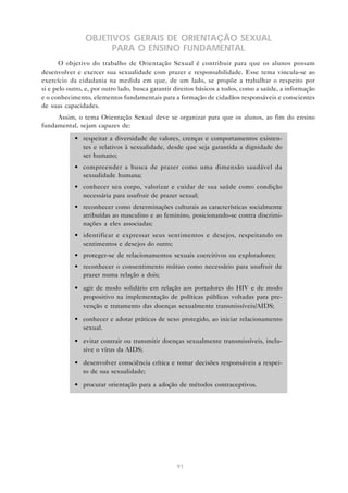 91
OBJETIVOS GERAIS DE ORIENTAÇÃO SEXUAL
PARA O ENSINO FUNDAMENTAL
O objetivo do trabalho de Orientação Sexual é contribuir para que os alunos possam
desenvolver e exercer sua sexualidade com prazer e responsabilidade. Esse tema vincula-se ao
exercício da cidadania na medida em que, de um lado, se propõe a trabalhar o respeito por
si e pelo outro, e, por outro lado, busca garantir direitos básicos a todos, como a saúde, a informação
e o conhecimento, elementos fundamentais para a formação de cidadãos responsáveis e conscientes
de suas capacidades.
Assim, o tema Orientação Sexual deve se organizar para que os alunos, ao fim do ensino
fundamental, sejam capazes de:
• respeitar a diversidade de valores, crenças e comportamentos existen-
tes e relativos à sexualidade, desde que seja garantida a dignidade do
ser humano;
• compreender a busca de prazer como uma dimensão saudável da
sexualidade humana;
• conhecer seu corpo, valorizar e cuidar de sua saúde como condição
necessária para usufruir de prazer sexual;
• reconhecer como determinações culturais as características socialmente
atribuídas ao masculino e ao feminino, posicionando-se contra discrimi-
nações a eles associadas;
• identificar e expressar seus sentimentos e desejos, respeitando os
sentimentos e desejos do outro;
• proteger-se de relacionamentos sexuais coercitivos ou exploradores;
• reconhecer o consentimento mútuo como necessário para usufruir de
prazer numa relação a dois;
• agir de modo solidário em relação aos portadores do HIV e de modo
propositivo na implementação de políticas públicas voltadas para pre-
venção e tratamento das doenças sexualmente transmissíveis/AIDS;
• conhecer e adotar práticas de sexo protegido, ao iniciar relacionamento
sexual.
• evitar contrair ou transmitir doenças sexualmente transmissíveis, inclu-
sive o vírus da AIDS;
• desenvolver consciência crítica e tomar decisões responsáveis a respei-
to de sua sexualidade;
• procurar orientação para a adoção de métodos contraceptivos.
 