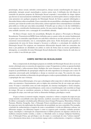 96
prostituição, abuso sexual, métodos contraceptivos, desejo sexual, transformações do corpo na
puberdade, iniciação sexual, masturbação e muitos outros mais. A definição dos três blocos de
conteúdo da presente proposta de Orientação Sexual responde à necessidade de eleger tópicos
que devem ser necessariamente trabalhados e relacionados aos eleitos pelos alunos e sempre devem
estar presentes em qualquer programa de Orientação Sexual, de forma a garantir informações e
discussões básicas sobre sexualidade. Esses conteúdos devem possibilitar a abordagem dos diferentes
assuntos, que variam de acordo com a faixa etária, cultura regional e fatos contemporâneos veiculados
pela mídia ou vividos por uma dada comunidade. O desafio que se coloca é o de dar visibilidade a
esses aspectos, considerados fundamentais; porém, há uma estreita ligação entre eles, o que forma
uma unidade coerente com a concepção de sexualidade adotada.
Os blocos (Corpo: matriz da sexualidade, Relações de gênero e Prevenção às Doenças
Sexualmente Transmissíveis/AIDS) foram definidos para os quatro ciclos do ensino fundamental,
ao passo que os conteúdos especificados em cada bloco referem-se aos dois primeiros ciclos e já se
encontram transversalizados, isto é, contemplados pelas áreas. Estão destacados para garantir a
compreensão do tema de forma integral e favorecer a reflexão e a articulação do trabalho de
Orientação Sexual. Por exigirem um tratamento diferenciado daquele dado aos conteúdos das
áreas e por poderem ser abordados em ambos os ciclos de forma mais ou menos aprofundada e
abrangente, os conteúdos do tema Orientação Sexual obedecerão à lógica interna de cada área no
que se refere à sua divisão por ciclos.
CORPO: MATRIZ DA SEXUALIDADE
Para a compreensão da abordagem proposta no trabalho de Orientação Sexual, deve-se ter em
mente a distinção entre os conceitos de organismo e corpo. O organismo se refere ao aparato herdado
e constitucional, a infra-estrutura básica biológica dos seres humanos. Já o conceito de corpo diz
respeito às possibilidades de apropriação subjetiva de toda experiência na interação com o meio. O
organismo atravessado pela inteligência e desejo se mostrará um corpo. No conceito de corpo,
portanto, estão incluídas as dimensões da aprendizagem e todas as potencialidades do indivíduo para
a apropriação das suas vivências.
A partir dessa diferenciação, vê-se que a abordagem sobre corpo deve ir além das informações
sobre sua anatomia e funcionamento, pois os órgãos não existiriam fora de um corpo que pulsa e
sente. O corpo é concebido como um todo integrado, de sistemas interligados e inclui emoções,
sentimentos, sensações de prazer/desprazer, assim como as transformações nele ocorridas ao longo
do tempo. Há que se considerar, portanto, os fatores culturais que intervêm na construção da
percepção do corpo, esse todo que inclui as dimensões biológica, psicológica e social.
O que se busca é construir noções, imagens, conceitos e valores a respeito do corpo em que
esteja incluída a sexualidade como algo inerente, saudável, necessária e desejável da vida humana.
As idéias e concepções veiculadas pelas diferentes áreas (Língua Portuguesa, Matemática, Ciências
Naturais, História, Geografia, Arte e Educação Física) contribuem para a construção dessa visão
do corpo por meio da explicitação das dimensões da sexualidade nos seus conteúdos. Por exemplo,
a inclusão de conhecimentos a respeito de como a sexualidade é vivida em diferentes culturas, em
diferentes tempos, em diferentes lugares e como se expressa pelo vestuário, cuidados pessoais,
regras, interdições e valorização de comportamentos (o hábito presente em algumas culturas de as
mulheres tomarem banho vestidas, a nudez e a liberdade entre as crianças indígenas brasileiras,
etc.). A Educação Física, que privilegia o uso do corpo e a construção de uma “cultura corporal”
(ver o documento dessa área), é um excelente espaço onde o conhecimento, o respeito e a relação
 