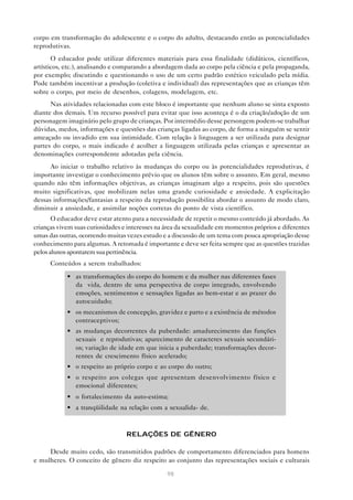 98
corpo em transformação do adolescente e o corpo do adulto, destacando então as potencialidades
reprodutivas.
O educador pode utilizar diferentes materiais para essa finalidade (didáticos, científicos,
artísticos, etc.), analisando e comparando a abordagem dada ao corpo pela ciência e pela propaganda,
por exemplo; discutindo e questionando o uso de um certo padrão estético veiculado pela mídia.
Pode também incentivar a produção (coletiva e individual) das representações que as crianças têm
sobre o corpo, por meio de desenhos, colagens, modelagem, etc.
Nas atividades relacionadas com este bloco é importante que nenhum aluno se sinta exposto
diante dos demais. Um recurso possível para evitar que isso aconteça é o da criação/adoção de um
personagem imaginário pelo grupo de crianças. Por intermédio desse persongem podem-se trabalhar
dúvidas, medos, informações e questões das crianças ligadas ao corpo, de forma a ninguém se sentir
ameaçado ou invadido em sua intimidade. Com relação à linguagem a ser utilizada para designar
partes do corpo, o mais indicado é acolher a linguagem utilizada pelas crianças e apresentar as
denominações correspondente adotadas pela ciência.
Ao iniciar o trabalho relativo às mudanças do corpo ou às potencialidades reprodutivas, é
importante investigar o conhecimento prévio que os alunos têm sobre o assunto. Em geral, mesmo
quando não têm informações objetivas, as crianças imaginam algo a respeito, pois são questões
muito significativas, que mobilizam nelas uma grande curiosidade e ansiedade. A explicitação
dessas informações/fantasias a respeito da reprodução possibilita abordar o assunto de modo claro,
diminuir a ansiedade, e assimilar noções corretas do ponto de vista científico.
O educador deve estar atento para a necessidade de repetir o mesmo conteúdo já abordado. As
crianças vivem suas curiosidades e interesses na área da sexualidade em momentos próprios e diferentes
umas das outras, ocorrendo muitas vezes estudo e a discussão de um tema com pouca apropriação desse
conhecimento para algumas. A retomada é importante e deve ser feita sempre que as questões trazidas
pelosalunosapontaremsuapertinência.
Conteúdos a serem trabalhados:
• as transformações do corpo do homem e da mulher nas diferentes fases
da vida, dentro de uma perspectiva de corpo integrado, envolvendo
emoções, sentimentos e sensações ligadas ao bem-estar e ao prazer do
autocuidado;
• os mecanismos de concepção, gravidez e parto e a existência de métodos
contraceptivos;
• as mudanças decorrentes da puberdade: amadurecimento das funções
sexuais e reprodutivas; aparecimento de caracteres sexuais secundári-
os; variação de idade em que inicia a puberdade; transformações decor-
rentes de crescimento físico acelerado;
• o respeito ao próprio corpo e ao corpo do outro;
• o respeito aos colegas que apresentam desenvolvimento físico e
emocional diferentes;
• o fortalecimento da auto-estima;
• a tranqüilidade na relação com a sexualida- de.
RELAÇÕES DE GÊNERO
Desde muito cedo, são transmitidos padrões de comportamento diferenciados para homens
e mulheres. O conceito de gênero diz respeito ao conjunto das representações sociais e culturais
 