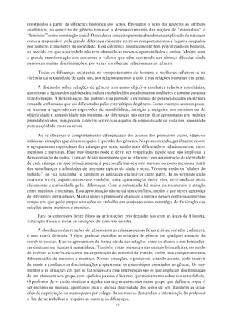 99
construídas a partir da diferença biológica dos sexos. Enquanto o sexo diz respeito ao atributo
anatômico, no conceito de gênero toma-se o desenvolvimento das noções de “masculino” e
“feminino” como construção social. O uso desse conceito permite abandonar a explicação da natureza
como a responsável pela grande diferença existente entre os comportamentos e lugares ocupados
por homens e mulheres na sociedade. Essa diferença historicamente tem privilegiado os homens,
na medida em que a sociedade não tem oferecido as mesmas oportunidades a ambos. Mesmo com
a grande transformação dos costumes e valores que vêm ocorrendo nas últimas décadas ainda
persistem muitas discriminações, por vezes encobertas, relacionadas ao gênero.
Todas as diferenças existentes no comportamento de homens e mulheres refletem-se na
vivência da sexualidade de cada um, nos relacionamentos a dois e nas relações humanas em geral.
A discussão sobre relações de gênero tem como objetivo combater relações autoritárias,
questionar a rigidez dos padrões de conduta estabelecidos para homens e mulheres e apontar para sua
transformação. A flexibilização dos padrões visa permitir a expressão de potencialidades existentes
em cada ser humano que são dificultadas pelos estereótipos de gênero. Como exemplo comum pode-
se lembrar a repressão das expressões de sensibilidade, intuição e meiguice nos meninos ou de
objetividade e agressividade nas meninas. As diferenças não devem ficar aprisionadas em padrões
preestabelecidos, mas podem e devem ser vividas a partir da singularidade de cada um, apontando
para a eqüidade entre os sexos.
Ao se observar o comportamento diferenciado dos alunos dos primeiros ciclos, vêem-se
inúmeras situações que dizem respeito à questão dos gêneros. No primeiro ciclo, geralmente ocorre
o agrupamento espontâneo das crianças por sexo, sendo mais dificultado o relacionamento entre
meninos e meninas. Esse movimento pode e deve ser respeitado, desde que não implique a
desvalorização do outro. Trata-se de um movimento que se relaciona com a construção da identidade
de cada criança, em que primeiramente é preciso afirmar-se como menino ou como menina a partir
das semelhanças e afinidades de interesse típicas da idade e sexo. Vêem-se então os “clubes do
bolinha” ou “da luluzinha” e também as amizades exclusivas entre pares. Já no segundo ciclo
costuma haver, espontaneamente também, uma aproximação entre eles, revelando-se mais
claramente a curiosidade pelas diferenças. Com a puberdade há maior entrosamento e atração
entre meninos e meninas. Essa aproximação não se dá sem conflitos, medos e por vezes agressões
de diferentes intensidades. Muitas vezes o professor é chamado a intervir nesses conflitos ao mesmo
tempo em que pode propor situações de trabalho em conjunto como estratégia de facilitação das
relações entre meninos e meninas.
Para os conteúdos deste bloco as articulações privilegiadas são com as áreas de História,
Educação Física e todas as situações de convívio escolar.
A abordagem das relações de gênero com as crianças dessas faixas etárias, convém esclarecer,
é uma tarefa delicada. A rigor, pode-se trabalhar as relações de gênero em qualquer situação do
convívio escolar. Elas se apresentam de forma nítida nas relações entre os alunos e nas brincadei-
ras diretamente ligadas à sexualidade. Também estão presentes nas demais brincadeiras, no modo
de realizar as tarefas escolares, na organização do material de estudo, enfim, nos comportamentos
diferenciados de meninos e meninas. Nessas situações, o professor, estando atento, pode intervir
de modo a combater as discriminações e questionar os estereótipos associados ao gênero. Os mo-
mentos e as situações em que se faz necessária essa intervenção são os que implicam discriminação
de um aluno em seu grupo, com apelidos jocosos e às vezes questionamento sobre sua sexualidade.
O professor deve então sinalizar a rigidez das regras existentes nesse grupo que definem o que é
ser menino ou menina, apontando para a imensa diversidade dos jeitos de ser. Também as situa-
ções de depreciação ou menosprezo por colegas do outro sexo demandam a intervenção do professor
a fim de se trabalhar o respeito ao outro e às diferenças.
 