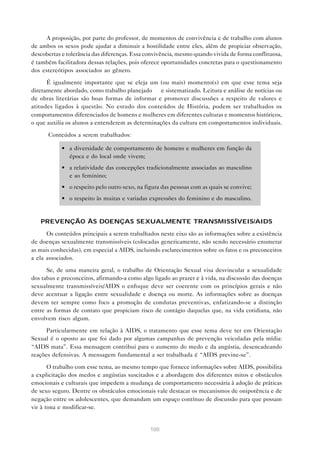 100
A proposição, por parte do professor, de momentos de convivência e de trabalho com alunos
de ambos os sexos pode ajudar a diminuir a hostilidade entre eles, além de propiciar observação,
descobertas e tolerância das diferenças. Essa convivência, mesmo quando vivida de forma conflituosa,
é também facilitadora dessas relações, pois oferece oportunidades concretas para o questionamento
dos estereótipos associados ao gênero.
É igualmente importante que se eleja um (ou mais) momento(s) em que esse tema seja
diretamente abordado, como trabalho planejado e sistematizado. Leitura e análise de notícias ou
de obras literárias são boas formas de informar e promover discussões a respeito de valores e
atitudes ligados à questão. No estudo dos conteúdos de História, podem ser trabalhados os
comportamentos diferenciados de homens e mulheres em diferentes culturas e momentos históricos,
o que auxilia os alunos a entenderem as determinações da cultura em comportamentos individuais.
Conteúdos a serem trabalhados:
• a diversidade de comportamento de homens e mulheres em função da
época e do local onde vivem;
• a relatividade das concepções tradicionalmente associadas ao masculino
e ao feminino;
• o respeito pelo outro sexo, na figura das pessoas com as quais se convive;
• o respeito às muitas e variadas expressões do feminino e do masculino.
PREVENÇÃO ÀS DOENÇAS SEXUALMENTE TRANSMISSÍVEIS/AIDS
Os conteúdos principais a serem trabalhados neste eixo são as informações sobre a existência
de doenças sexualmente transmissíveis (colocadas genericamente, não sendo necessário enumerar
as mais conhecidas), em especial a AIDS, incluindo esclarecimentos sobre os fatos e os preconceitos
a ela associados.
Se, de uma maneira geral, o trabalho de Orientação Sexual visa desvincular a sexualidade
dos tabus e preconceitos, afirmando-a como algo ligado ao prazer e à vida, na discussão das doenças
sexualmente transmissíveis/AIDS o enfoque deve ser coerente com os princípios gerais e não
deve acentuar a ligação entre sexualidade e doença ou morte. As informações sobre as doenças
devem ter sempre como foco a promoção de condutas preventivas, enfatizando-se a distinção
entre as formas de contato que propiciam risco de contágio daquelas que, na vida cotidiana, não
envolvem risco algum.
Particularmente em relação à AIDS, o tratamento que esse tema deve ter em Orientação
Sexual é o oposto ao que foi dado por algumas campanhas de prevenção veiculadas pela mídia:
“AIDS mata”. Essa mensagem contribui para o aumento do medo e da angústia, desencadeando
reações defensivas. A mensagem fundamental a ser trabalhada é “AIDS previne-se”.
O trabalho com esse tema, ao mesmo tempo que fornece informações sobre AIDS, possibilita
a explicitação dos medos e angústias suscitados e a abordagem dos diferentes mitos e obstáculos
emocionais e culturais que impedem a mudança de comportamento necessária à adoção de práticas
de sexo seguro. Dentre os obstáculos emocionais vale destacar os mecanismos de onipotência e de
negação entre os adolescentes, que demandam um espaço contínuo de discussão para que possam
vir à tona e modificar-se.
 