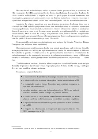 101
Deve-se discutir a discriminação social e o preconceito de que são vítimas os portadores do
HIV e os doentes de AIDS3
, por intermédio dos direitos de cidadania e da proposição da adoção de
valores como a solidariedade, o respeito ao outro e a participação de todos no combate aos
preconceitos, apresentando como contraponto os direitos individuais e sociais existentes e
explicitando a importância desses valores para a manutenção da vida nas pessoas contaminadas.
A maioria das crianças a partir de sete anos já entrou em contato de alguma forma com a
existência da AIDS, inclusive porque nos últimos anos intensificaram-se as campanhas preventivas
veiculadas pela mídia. Essas campanhas priorizam os públicos adolescente e adulto ao enfatizar as
formas de prevenção como o uso de preservativo (proteção necessária para inibir o contágio por
contato sexual). Dada a idade das crianças dos primeiros ciclos, deve-se abordar a repercussão
dessas informações, esclarecer e informar sobre a doença e tratar da prevenção por contato sangüíneo,
essa sim passível de ocorrer com crianças dessa faixa etária.
Esses conteúdos articulam-se principalmente com as áreas de Ciências Naturais e Língua
Portuguesa (por meio dos textos escolhidos).
O momento mais propício para se abordar esse tema é quando algo a ele referente é trazido
pelos próprios alunos ou é vivido por aquela comunidade escolar. Se isso não ocorrer, o professor
deve abordar a questão. Também aqui se faz particularmente importante o levantamento do
conhecimento prévio dos alunos sobre as doenças sexualmente transmissíveis e sobre a AIDS, pois
constata-se a existência de um grande volume de informações errôneas e equivocadas sobre
elas.
Também deve-se retomar a discussão sobre o corpo e os cuidados oferecidos pelos serviços
de saúde. O professor deve basear-se nas proposições gerais do tema Saúde, ou seja, o enfoque
deve ser para a saúde e não para a doença.
Conteúdos a serem trabalhados:
• o conhecimento da existência de doenças sexualmente transmissíveis;
• a compreensão das formas de prevenção e vias de transmissão da AIDS;
• a comparação entre as formas de contato que propiciam contágio e as
que não envolvem riscos;
• recolher, analisar e processar informações sobre a AIDS, por meio de
folhetos ilustrados, textos e artigos de jornais e revistas;
• o conhecimento e a adoção dos procedimentos necessários em situa-
ções de acidente ou ferimentos que possibilitem o contato sangüíneo;
• o repúdio às discriminações em relação aos portadores de HIV e doentes
de AIDS;
• o respeito e a solidariedade na relação com pessoas portadoras do vírus
HIV ou doentes de AIDS.
3. A diferença entre “doente de AIDS” e “portador do vírus HIV” está na presença ou não dos sintomas da doença.
 
