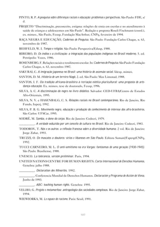 107
PINTO, R. P. A pesquisa sobre diferenças raciais e educação: problemas e perspectivas. São Paulo: FDE, s/
d.
PROJETO “Discriminação, preconceito, estigma: relações de etnia em escolas e no atendimento à
saúde de crianças e adolescentes em São Paulo”. Redação e proposta Roseli Fischmann (coord.),
ex. mimeo., São Paulo, Feusp, Fundação MacArthur, CNPq, fevereiro de 1994.
RAÇA NEGRA E EDUCAÇÃO, Cadernos de Pesquisa. São Paulo: Fundação Carlos Chagas, n. 63,
novembro de 1987.
REHFELD, W. I. Tempo e religião. São Paulo: Perspectiva/Edusp, 1988.
RIBEIRO, D. Os índios e a civilização: a integração das populações indígenas no Brasil moderno. 5. ed.
Petrópolis: Vozes, 1986.
ROSENBERG,F.Relaçõesraciaiserendimentoescolar.In:CadernosdePesquisa.SãoPaulo:Fundação
Carlos Chagas, n. 63, novembro 1987.
SAKURAI, C. A imigração japonesa no Brasil: uma história de ascensão social. Idesp, mimeo.
SANTOS, D. M. História de um terreiro Nagô. 2. ed. São Paulo: Max Limonad, 1988.
SANTOS, I. F. Da tradição africana-brasileira à recriação estética pluricultural: uma proposta de arte-
dança-educação. Ex. mimeo, tese de doutorado, Feusp, 1996.
SILVA, A. C. A discriminação do negro no livro didático. Salvador: CED-UFBA/Centro de Estudos
Afro-Orientais, 1995.
SILVA, N. V. e HASENBALG, C. S. Relações raciais no Brasil contemporâneo. Rio de Janeiro, Rio
Fundo, Iuperj, 1992.
SILVA, P. B. G. Movimento negro, educação e produção do conhecimento de interesse dos afro-brasileiros.
São Carlos: UFSCar, 1995.
SODRÉ, M. Samba, o dono do corpo. Rio de Janeiro: Codecri, 1979.
__________. A verdade seduzida por um conceito de cultura no Brasil. Rio de Janeiro: Codecri, 1983.
TODOROV, T. Nós e os outros: a reflexão francesa sobre a diversidade humana. 2 vol. Rio de Janeiro:
Jorge Zahar, 1993.
TRUZZI, O. De mascates a doutores: sírios e libaneses em São Paulo. Editora Sumaré/Fapesp/CNPq,
1992.
TUCCI CARNEIRO, M. L. O anti-semitismo na era Vargas: fantasmas de uma geração (1930-1945).
São Paulo: Brasiliense, 1988.
UNESCO. La tolerancia, versión preliminar. Paris, 1994.
UNITED NATIONS CENTRE FOR HUMAN RIGHTS. Carta Internacional de Derechos Humanos.
Genebra: julho 1988.
__________. Déclaration des Minorités. 1992.
__________. Conferencia Mundial de Derechos Humanos. Declaración y Programa de Acción de Viena.
Junho de 1993.
__________. ABC: teaching human rights. Genebra: 1995.
VELHO, G. Projeto e metamorfose: antropologia das sociedades complexas. Rio de Janeiro: Jorge Zahar,
1994.
WIEWIORKA, M. Le espace de racisme. Paris: Seuil, 1991.
 