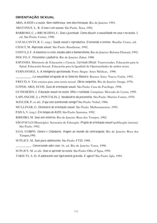 108
ORIENTAÇÃO SEXUAL
ABIA. A AIDS e a escola. Nem indiferença, nem discriminação. Rio de Janeiro: 1993.
ARATANGY, L. R. O sexo é um sucesso. São Paulo: Ática, 1992.
BARROSO, C. e BRUSCHINI, C. Sexo e juventude. Como discutir a sexualidade em casa e na escola. 3.
ed. São Paulo: Cortez, 1990.
CAVALCANTI, R. C. (org.). Saúde sexual e reprodutiva. Ensinando a ensinar. Brasília: Cesex, s/d.
CHAUÍ, M. Repressão sexual. São Paulo: Brasiliense, 1992.
COSTA, J. F. A inocência e o vício: estudos sobre o homoerotismo. Rio de Janeiro: Relume Dumará, 1992.
DOLTO, F. Psicanálise e pediatria. Rio de Janeiro: Zahar, 1980.
ESPANHA. Ministerio de Educación y Ciencia. Currículo Oficial. Transversales. Educación para la
Salud. Educación Sexual. Educación para la Igualdad de Oportunidades de ambos sexos.
FERNANDEZ, A. A inteligência aprisionada. Porto Alegre: Artes Médicas, 1990.
__________. La sexualidad atrapada de la Señorita Maestra. Buenos Aires: Nueva Visión, 1992.
FREUD, S. Três ensaios para uma teoria sexual. Obras completas. Rio de Janeiro: Imago, 1976.
GTPOS, ABIA, ECOS. Guia de orientação sexual. São Paulo: Casa do Psicólogo, 1994.
GUIMARÃES, I. Educação sexual na escola. Mito e realidade. Campinas: Mercado de Letras, 1995.
LAPLANCHE, J. e PONTALIS, J. Vocabulário da psicanálise. São Paulo: Martins Fontes, 1970.
MAYLER, P. et alii. O que está acontecendo comigo? São Paulo: Nobel, 1984.
MULLINAR, G. Dicionário de orientação sexual. São Paulo: Melhoramentos, 1993.
PAIVA, V. (org.). Em tempos de AIDS. São Paulo: Summus, 1992.
RIBEIRO, M. Sexo sem mistérios. Rio de Janeiro: Rosa dos Tempos, 1982.
SÃO PAULO (Município). Secretaria de Educação. Projeto de orientação sexual (publicação interna).
São Paulo: 1992.
S.O.S. CORPO. Gênero e Cidadania. Viagem ao mundo da contracepção. Rio de Janeiro: Rosa dos
Tempos,1991.
SUPLICY, M. Sexo para adolescentes. São Paulo: FTD, 1988.
__________. Conversando sobre sexo. 16. ed. Rio de Janeiro: Vozes, 1990.
SUPLICY, M. et alii. Sexo se aprende na escola. São Paulo: Olho d’Água, 1995.
TAKIUTI, A. D. A adolescente está ligeiramente grávida. E agora? São Paulo: Iglu, 1991.
 
