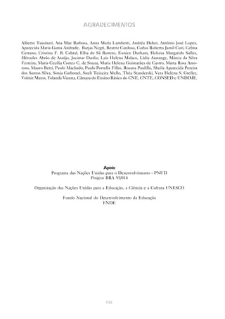 110
AGRADECIMENTOS
Alberto Tassinari, Ana Mae Barbosa, Anna Maria Lamberti, Andréa Daher, Antônio José Lopes,
Aparecida Maria Gama Andrade, Barjas Negri, Beatriz Cardoso, Carlos Roberto Jamil Curi, Celma
Cerrano, Cristina F. B. Cabral, Elba de Sá Barreto, Eunice Durham, Heloisa Margarido Salles,
Hércules Abrão de Araújo, Jocimar Daolio, Lais Helena Malaco, Lídia Aratangy, Márcia da Silva
Ferreira, Maria Cecília Cortez C. de Souza, Maria Helena Guimarães de Castro, Marta Rosa Amo-
roso, Mauro Betti, Paulo Machado, Paulo Portella Filho, Rosana Paulillo, Sheila Aparecida Pereira
dos Santos Silva, Sonia Carbonel, Sueli Teixeira Mello, Théa Standerski, Vera Helena S. Grellet,
Volmir Matos, Yolanda Vianna, Câmara do Ensino Básico do CNE, CNTE, CONSED e UNDIME.
Apoio
Programa das Nações Unidas para o Desenvolvimento - PNUD
Projeto BRA 95/014
Organização das Nações Unidas para a Educação, a Ciência e a Cultura UNESCO
Fundo Nacional do Desenvolvimento da Educação
FNDE
 