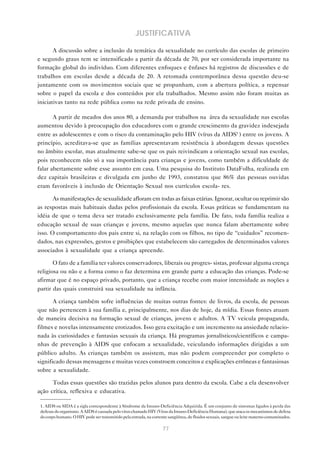 77
JUSTIFICATIVA
A discussão sobre a inclusão da temática da sexualidade no currículo das escolas de primeiro
e segundo graus tem se intensificado a partir da década de 70, por ser considerada importante na
formação global do indivíduo. Com diferentes enfoques e ênfases há registros de discussões e de
trabalhos em escolas desde a década de 20. A retomada contemporânea dessa questão deu-se
juntamente com os movimentos sociais que se propunham, com a abertura política, a repensar
sobre o papel da escola e dos conteúdos por ela trabalhados. Mesmo assim não foram muitas as
iniciativas tanto na rede pública como na rede privada de ensino.
A partir de meados dos anos 80, a demanda por trabalhos na área da sexualidade nas escolas
aumentou devido à preocupação dos educadores com o grande crescimento da gravidez indesejada
entre as adolescentes e com o risco da contaminação pelo HIV (vírus da AIDS1
) entre os jovens. A
princípio, acreditava-se que as famílias apresentavam resistência à abordagem dessas questões
no âmbito escolar, mas atualmente sabe-se que os pais reivindicam a orientação sexual nas escolas,
pois reconhecem não só a sua importância para crianças e jovens, como também a dificuldade de
falar abertamente sobre esse assunto em casa. Uma pesquisa do Instituto DataFolha, realizada em
dez capitais brasileiras e divulgada em junho de 1993, constatou que 86% das pessoas ouvidas
eram favoráveis à inclusão de Orientação Sexual nos currículos escola- res.
As manifestações de sexualidade afloram em todas as faixas etárias. Ignorar, ocultar ou reprimir são
as respostas mais habituais dadas pelos profissionais da escola. Essas práticas se fundamentam na
idéia de que o tema deva ser tratado exclusivamente pela família. De fato, toda família realiza a
educação sexual de suas crianças e jovens, mesmo aquelas que nunca falam abertamente sobre
isso. O comportamento dos pais entre si, na relação com os filhos, no tipo de “cuidados” recomen-
dados, nas expressões, gestos e proibições que estabelecem são carregados de determinados valores
associados à sexualidade que a criança apreende.
O fato de a família ter valores conservadores, liberais ou progres- sistas, professar alguma crença
religiosa ou não e a forma como o faz determina em grande parte a educação das crianças. Pode-se
afirmar que é no espaço privado, portanto, que a criança recebe com maior intensidade as noções a
partir das quais construirá sua sexualidade na infância.
A criança também sofre influências de muitas outras fontes: de livros, da escola, de pessoas
que não pertencem à sua família e, principalmente, nos dias de hoje, da mídia. Essas fontes atuam
de maneira decisiva na formação sexual de crianças, jovens e adultos. A TV veicula propaganda,
filmes e novelas intensamente erotizados. Isso gera excitação e um incremento na ansiedade relacio-
nada às curiosidades e fantasias sexuais da criança. Há programas jornalísticos/científicos e campa-
nhas de prevenção à AIDS que enfocam a sexualidade, veiculando informações dirigidas a um
público adulto. As crianças também os assistem, mas não podem compreender por completo o
significado dessas mensagens e muitas vezes constroem conceitos e explicações errôneas e fantasiosas
sobre a sexualidade.
Todas essas questões são trazidas pelos alunos para dentro da escola. Cabe a ela desenvolver
ação crítica, reflexiva e educativa.
1. AIDS ou SIDA é a sigla correspondente à Síndrome da Imuno-Deficiência Adquirida. É um conjunto de sintomas ligados à perda das
defesas do organismo. A AIDS é causada pelo vírus chamado HIV (Vírus da Imuno-Deficiência Humana), que ataca os mecanismos de defesa
do corpo humano. O HIV pode ser transmitido pela entrada, na corrente sangüínea, de fluidos sexuais, sangue ou leite materno contaminados.
 