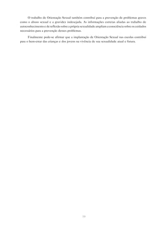 79
O trabalho de Orientação Sexual também contribui para a prevenção de problemas graves
como o abuso sexual e a gravidez indesejada. As informações corretas aliadas ao trabalho de
autoconhecimento e de reflexão sobre a própria sexualidade ampliam a consciência sobre os cuidados
necessários para a prevenção desses problemas.
Finalmente pode-se afirmar que a implantação de Orientação Sexual nas escolas contribui
para o bem-estar das crianças e dos jovens na vivência de sua sexualidade atual e futura.
 