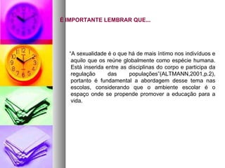 É IMPORTANTE LEMBRAR QUE...




  “A sexualidade é o que há de mais íntimo nos indivíduos e
   aquilo que os reúne globalmente como espécie humana.
   Está inserida entre as disciplinas do corpo e participa da
   regulação      das     populações”(ALTMANN,2001,p.2),
   portanto é fundamental a abordagem desse tema nas
   escolas, considerando que o ambiente escolar é o
   espaço onde se propende promover a educação para a
   vida.
 