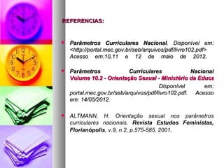 REFERENCIAS:


   Parâmetros Curriculares Nacional. Disponível em:
    <http://portal.mec.gov.br/seb/arquivos/pdf/livro102.pdf>
    Acesso em:10,11 e 12 de maio de 2012.

   Parâmetros             Curriculares             Nacional
    Volume 10.2 - Orientação Sexual - Ministério da Educação
                                        Disponível       em:
    portal.mec.gov.br/seb/arquivos/pdf/livro102.pdf. Acesso
    em: 14/05/2012.

   ALTMANN, H. Orientação sexual nos parâmetros
    curriculares nacionais. Revista Estudos Feministas,
    Florianópolis, v.9, n.2, p.575-585, 2001.
 