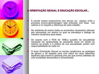 A ORIENTAÇÃO SEXUAL E EDUCAÇÃO ESCOLAR...


   A escola carece proporcionar aos alunos um espaço onde o
    processo ensino-aprendizagem seja enfocado com base nos
    valores e no respeito a diferença de cada cidadão.

   No ambiente de ensino todos os envolvidos necessitam oferecer
    aos educandos um ensino no qual se prevaleça o diálogo de
    maneira construtiva para todos.

   De acordo com o PCN de 1998,a questão da sexualidade
    necessita ser apresentada ao estudante como um direito do
    mesmo ao prazer e a prática de sua sexualidade ,porém com
    responsabilidade de cada um.

   O tema Orientação Sexual na escola conglomera as analogias
    de gênero e do respeito para com todos em seus diferentes
    aspectos,seja social ou pessoal,uma vez que somos artefatos de
    uma sociedade democrática e diversificada.
 