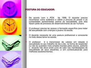 POSTURA DO EDUCADOR:


   De acordo com o PCN           de 1998, O docente precisa
    reconhecer como autêntico e válido a procura do prazer e as
    curiosidades apresentadas acerca da sexualidade, pois elas
    fazem parte do processo de desenvolvimento do ser humano.

   O professor precisa ter acesso à formação específica para tratar
    de sexualidade com crianças e jovens na escola.

   O docente necessita de uma postura profissional e consciente
    no trato desse tema na escola.

   O professor     é o transmissor de valores em relação à
    sexualidade no seu trabalho do dia a dia, na forma de responder
    ou não às questões mais simples trazidas pelos alunos, portanto
    o docente não deve emitir juízo de valor nas manifestações de
    sexualidade de seus discentes, e sim contextualizá-las para
    melhores esclarecimentos.
 