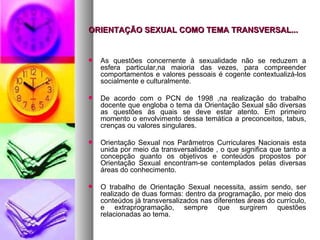 ORIENTAÇÃO SEXUAL COMO TEMA TRANSVERSAL...


   As questões concernente à sexualidade não se reduzem a
    esfera particular,na maioria das vezes, para compreender
    comportamentos e valores pessoais é cogente contextualizá-los
    socialmente e culturalmente.

   De acordo com o PCN de 1998 ,na realização do trabalho
    docente que engloba o tema da Orientação Sexual são diversas
    as questões às quais se deve estar atento. Em primeiro
    momento o envolvimento dessa temática a preconceitos, tabus,
    crenças ou valores singulares.

   Orientação Sexual nos Parâmetros Curriculares Nacionais esta
    unida por meio da transversalidade , o que significa que tanto a
    concepção quanto os objetivos e conteúdos propostos por
    Orientação Sexual encontram-se contemplados pelas diversas
    áreas do conhecimento.

   O trabalho de Orientação Sexual necessita, assim sendo, ser
    realizado de duas formas: dentro da programação, por meio dos
    conteúdos já transversalizados nas diferentes áreas do currículo,
    e extraprogramação, sempre que surgirem questões
    relacionadas ao tema.
 