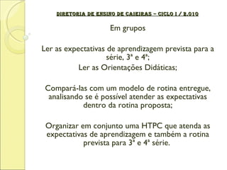 DIRETORIA DE ENSINO DE CAIEIRAS – CICLO I / 2.010 Em grupos Ler as expectativas de aprendizagem prevista para a série, 3ª e 4ª; Ler as Orientações Didáticas; Compará-las com um modelo de rotina entregue, analisando se é possível atender as expectativas dentro da rotina proposta; Organizar em conjunto uma HTPC que atenda as expectativas de aprendizagem e também a rotina prevista para 3ª e 4ª série.  