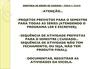 DIRETORIA DE ENSINO DE CAIEIRAS – CICLO I / 2.010 ATENÇÃO... PROJETOS PREVISTOS PARA O SEMESTRE PARA TODAS AS SÉRIES (ATENDENDO O PROGRAMA LER E ESCREVER); SEQUÊNCIA DE ATIVIDADE PREVISTAS PARA O SEMESTRE ( CUIDADO... SEQUÊNCIA DE ATIVIDADE NÃO TEM FECHAMENTO, OU SEJA, NÃO TEM PRODUTO FINAL); DOCUMENTAR, REGISTRAR AS ATIVIDADES DA ESCOLA.  