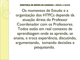DIRETORIA DE ENSINO DE CAIEIRAS – CICLO I / 2.010 Os momentos de Estudo e a organização dos HTPCs depende da atuação direta do Professor Coordenador com os Professores. Todos estão em real contexto de aprendizagem onde se aprende, se ensina, e troca experiência, discutindo, argumentando,  tomando decisões e pesquisando.  