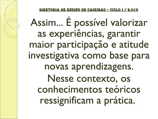 DIRETORIA DE ENSINO DE CAIEIRAS – CICLO I / 2.010 Assim... É possível valorizar as experiências, garantir maior participação e atitude investigativa como base para novas aprendizagens. Nesse contexto, os conhecimentos teóricos ressignificam a prática.  