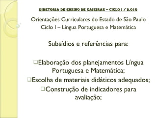 DIRETORIA DE ENSINO DE CAIEIRAS – CICLO I / 2.010 Orientações Curriculares do Estado de São Paulo Ciclo I – Língua Portuguesa e Matemática Subsídios e referências para: Elaboração dos planejamentos Língua Portuguesa e Matemática; Escolha de materiais didáticos adequados; Construção de indicadores para avaliação; 
